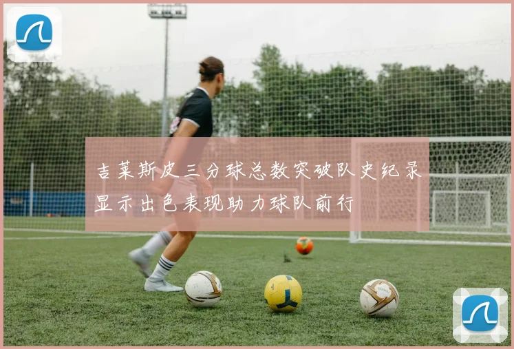 吉莱斯皮三分球总数突破队史纪录显示出色表现助力球队前行