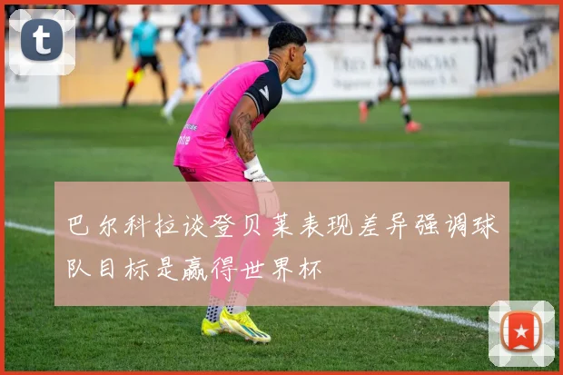 巴尔科拉谈登贝莱表现差异强调球队目标是赢得世界杯