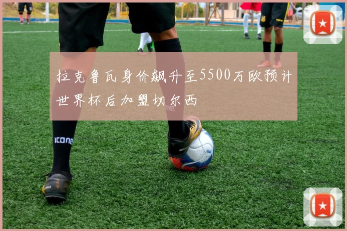 拉克鲁瓦身价飙升至5500万欧预计世界杯后加盟切尔西