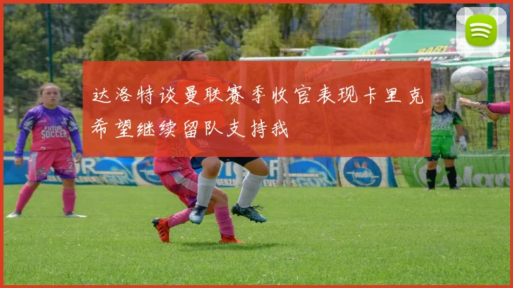 达洛特谈曼联赛季收官表现卡里克希望继续留队支持我