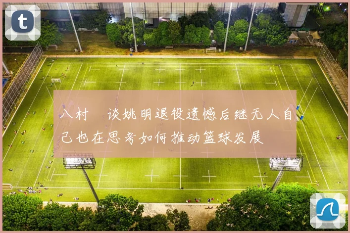 八村塁谈姚明退役遗憾后继无人自己也在思考如何推动篮球发展