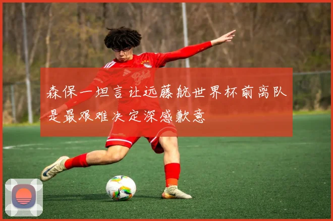 森保一坦言让远藤航世界杯前离队是最艰难决定深感歉意
