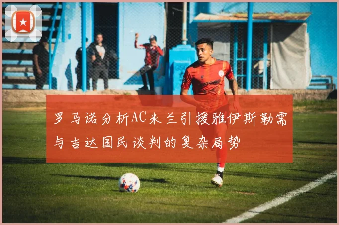 罗马诺分析AC米兰引援雅伊斯勒需与吉达国民谈判的复杂局势
