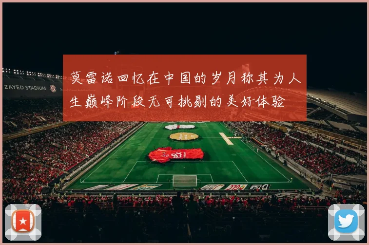 莫雷诺回忆在中国的岁月称其为人生巅峰阶段无可挑剔的美好体验