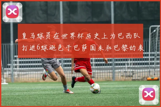 皇马球员在世界杯历史上为巴西队打进6球逊色于巴萨国米和巴黎的表现