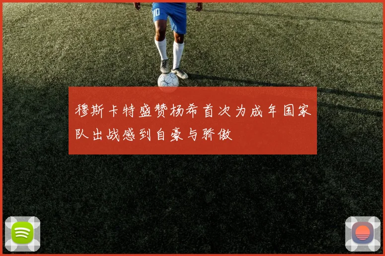 穆斯卡特盛赞杨希首次为成年国家队出战感到自豪与骄傲