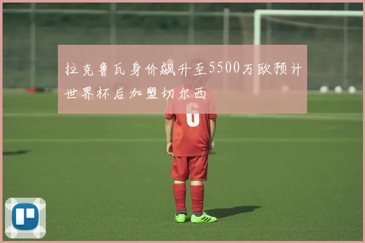 拉克鲁瓦身价飙升至5500万欧预计世界杯后加盟切尔西