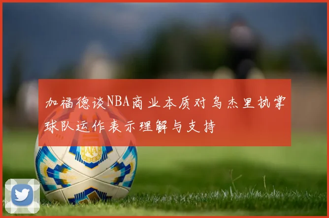 加福德谈NBA商业本质对乌杰里执掌球队运作表示理解与支持