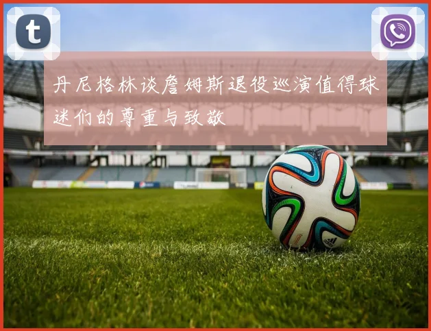丹尼格林谈詹姆斯退役巡演值得球迷们的尊重与致敬