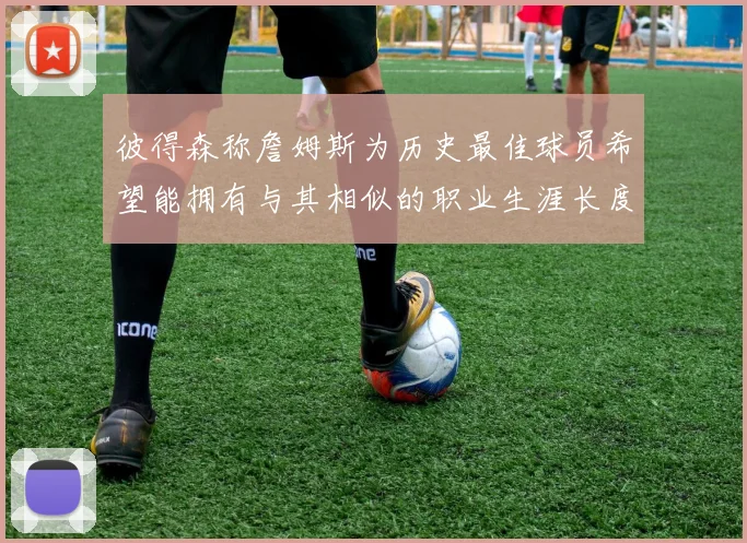 彼得森称詹姆斯为历史最佳球员希望能拥有与其相似的职业生涯长度