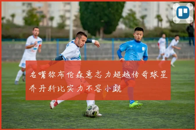 名嘴称布伦森意志力超越传奇球星乔丹科比实力不容小觑