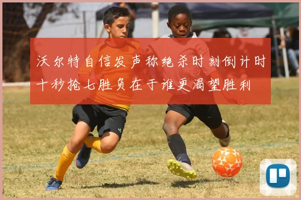 沃尔特自信发声称绝杀时刻倒计时十秒抢七胜负在于谁更渴望胜利