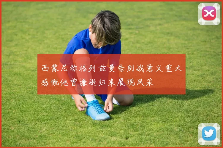 西蒙尼称格列兹曼告别战意义重大感慨他曾谦逊归来展现风采