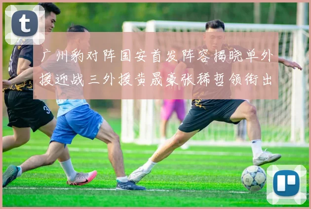广州豹对阵国安首发阵容揭晓单外援迎战三外援黄晟豪张稀哲领衔出战