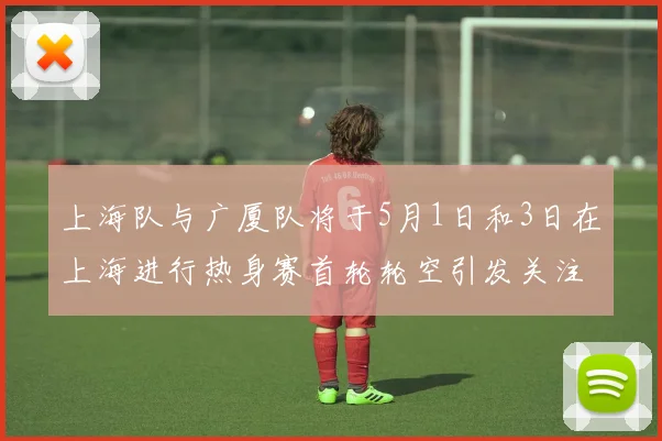 上海队与广厦队将于5月1日和3日在上海进行热身赛首轮轮空引发关注