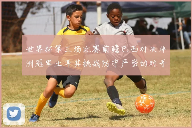 世界杯第三场比赛前瞻巴西对决非洲冠军土耳其挑战防守严密的对手