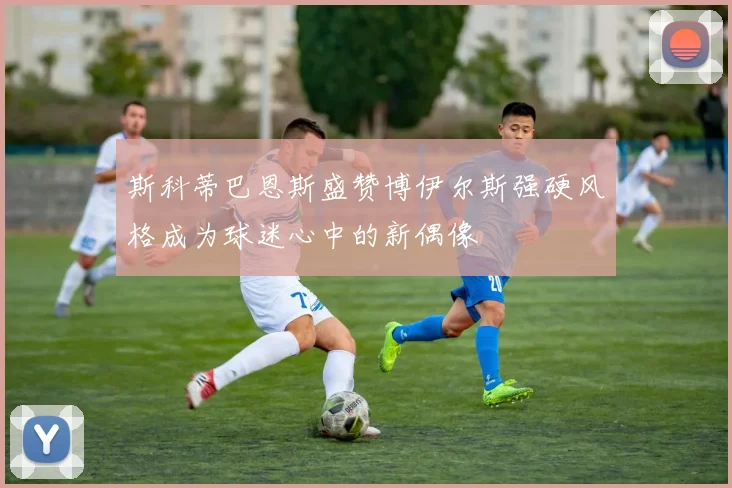 斯科蒂巴恩斯盛赞博伊尔斯强硬风格成为球迷心中的新偶像