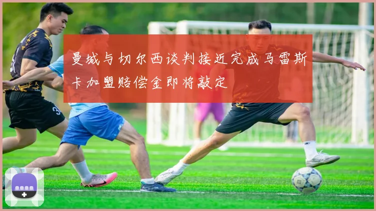 曼城与切尔西谈判接近完成马雷斯卡加盟赔偿金即将敲定