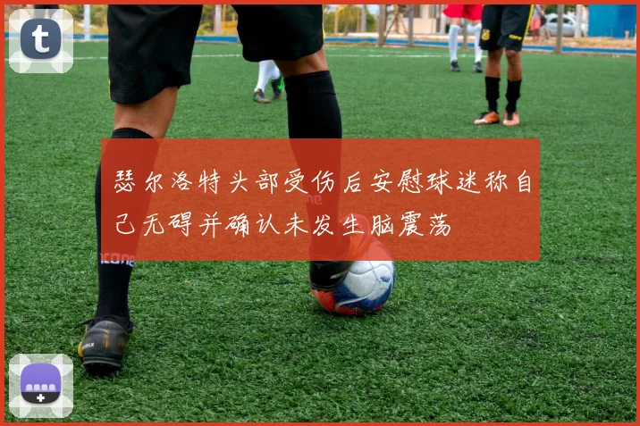 瑟尔洛特头部受伤后安慰球迷称自己无碍并确认未发生脑震荡