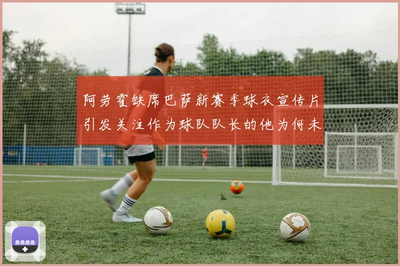 阿劳霍缺席巴萨新赛季球衣宣传片引发关注作为球队队长的他为何未现身