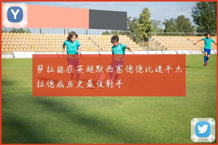 萨拉赫在英超默西塞德德比追平杰拉德成历史最佳射手