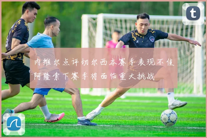 内维尔点评切尔西本赛季表现不佳阿隆索下赛季将面临重大挑战