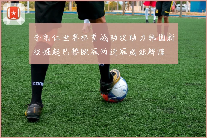 李刚仁世界杯首战助攻助力韩国新核崛起巴黎欧冠两连冠成就辉煌