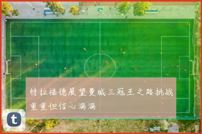 特拉福德展望曼城三冠王之路挑战重重但信心满满