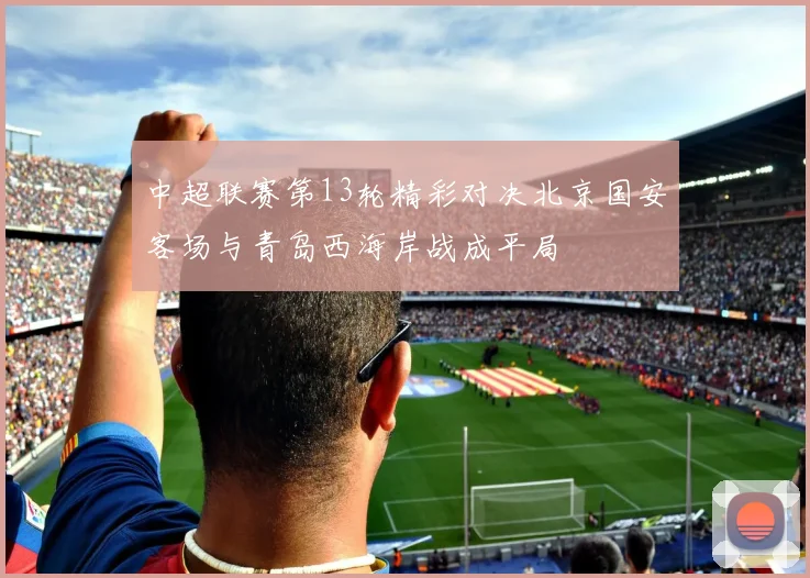 中超联赛第13轮精彩对决北京国安客场与青岛西海岸战成平局